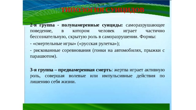 ТИПОЛОГИЯ СУИЦИДОВ 2-я группа - полунамеренные суициды: саморазрушающее поведение, в котором человек играет частично бессознательную, скрытую роль в саморазрушении. Формы: - «смертельные игры» («русская рулетка»); - рискованные соревнования (гонки на автомобилях, прыжки с парашютом). 3-я группа – преднамеренная смерть : жертва играет активную роль, совершая волевые или импульсивные действия по лишению себя жизни. 