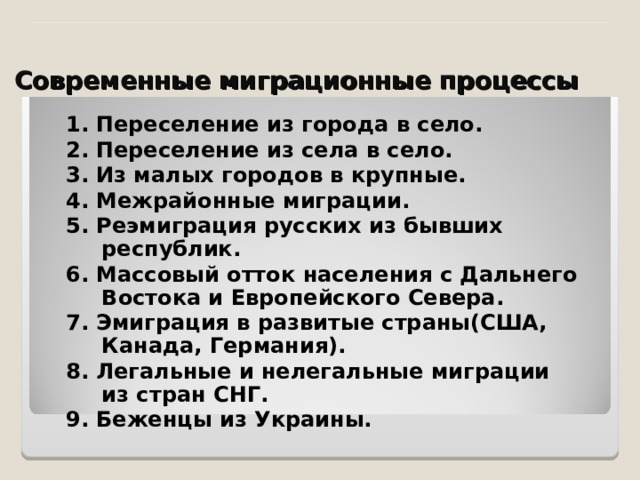 Современные миграционные процессы 1. Переселение из города в село. 2. Переселение из села в село. 3. Из малых городов в крупные. 4. Межрайонные миграции. 5. Реэмиграция русских из бывших республик. 6. Массовый отток населения с Дальнего Востока и Европейского Севера. 7. Эмиграция в развитые страны(США, Канада, Германия). 8. Легальные и нелегальные миграции из стран СНГ. 9. Беженцы из Украины. 