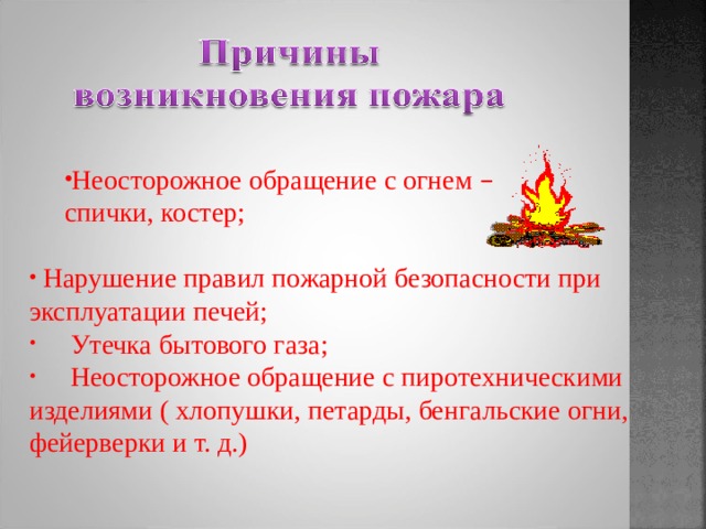 Неосторожное обращение с огнем –  Неосторожное обращение с огнем –  спички, костер; спички, костер;  Нарушение правил пожарной безопасности при эксплуатации печей;  Утечка бытового газа;  Неосторожное обращение с пиротехническими изделиями ( хлопушки, петарды, бенгальские огни, фейерверки и т. д.) 