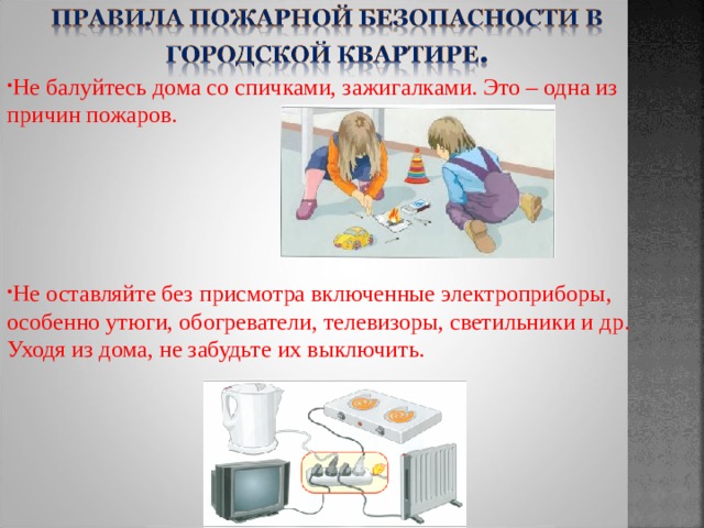 Не балуйтесь дома со спичками, зажигалками. Это – одна из причин пожаров.     Не оставляйте без присмотра включенные электроприборы, особенно утюги, обогреватели, телевизоры, светильники и др. Уходя из дома, не забудьте их выключить. 