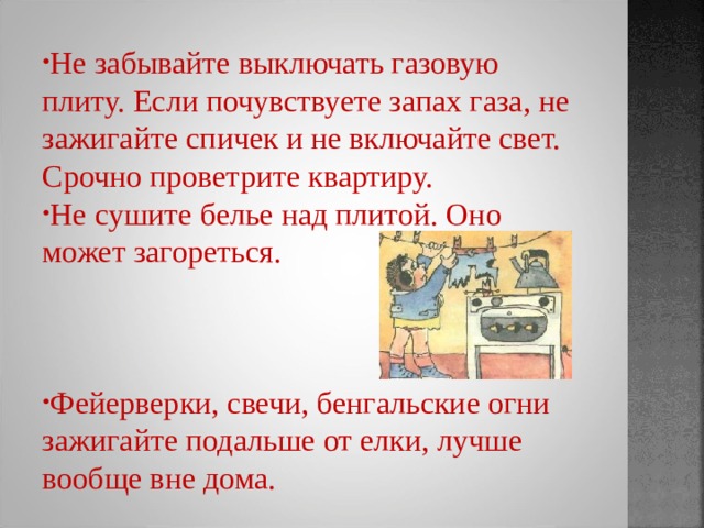 Не забывайте выключать газовую плиту. Если почувствуете запах газа, не зажигайте спичек и не включайте свет. Срочно проветрите квартиру. Не сушите белье над плитой. Оно может загореться.   Фейерверки, свечи, бенгальские огни зажигайте подальше от елки, лучше вообще вне дома. 