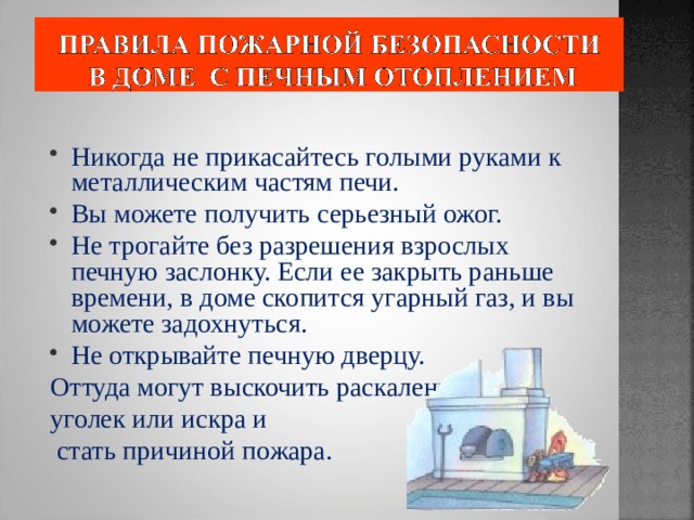 Никогда не прикасайтесь голыми руками к металлическим частям печи. Вы можете получить серьезный ожог. Не трогайте без разрешения взрослых печную заслонку. Если ее закрыть раньше времени, в доме скопится угарный газ, и вы можете задохнуться. Не открывайте печную дверцу. Оттуда могут выскочить раскаленный уголек или искра и  стать причиной пожара. 