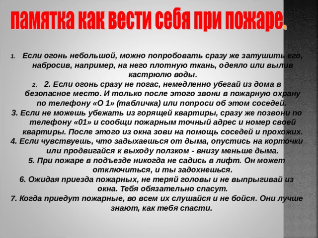  Если огонь небольшой, можно попробовать сразу же затушить его, набросив, например, на него плотную ткань, одеяло или вылив кастрюлю воды. 2. Если огонь сразу не погас, немедленно убегай из дома в безопасное место. И только после этого звони в пожарную охрану по телефону «О 1» (табличка) или попроси об этом соседей. 3. Если не можешь убежать из горящей квартиры, сразу же позвони по телефону «01» и сообщи пожарным точный адрес и номер своей квартиры. После этого из окна зови на помощь соседей и прохожих. 4. Если чувствуешь, что задыхаешься от дыма, опустись на корточки или продвигайся к выходу ползком - внизу меньше дыма. 5. При пожаре в подъезде никогда не садись в лифт. Он может отключиться, и ты задохнешься. 6. Ожидая приезда пожарных, не теряй головы и не выпрыгивай из окна. Тебя обязательно спасут. 7. Когда приедут пожарные, во всем их слушайся и не бойся. Они лучше знают, как тебя спасти.  