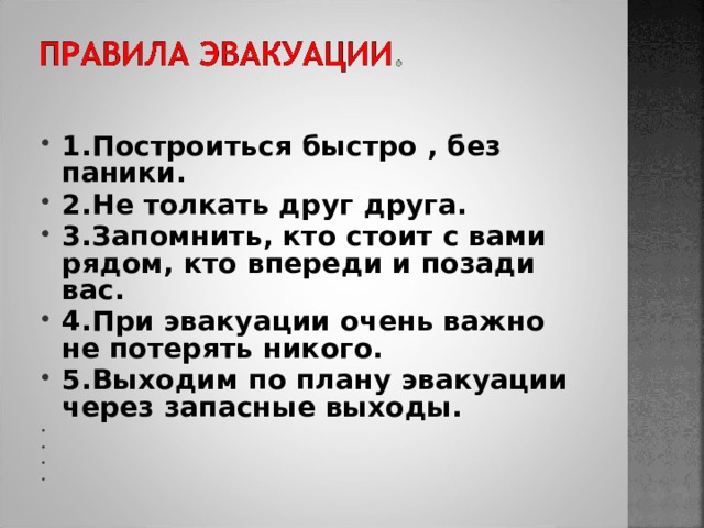 1.Построиться быстро , без паники. 2.Не толкать друг друга. 3.Запомнить, кто стоит с вами рядом, кто впереди и позади вас. 4.При эвакуации очень важно не потерять никого. 5.Выходим по плану эвакуации через запасные выходы.          