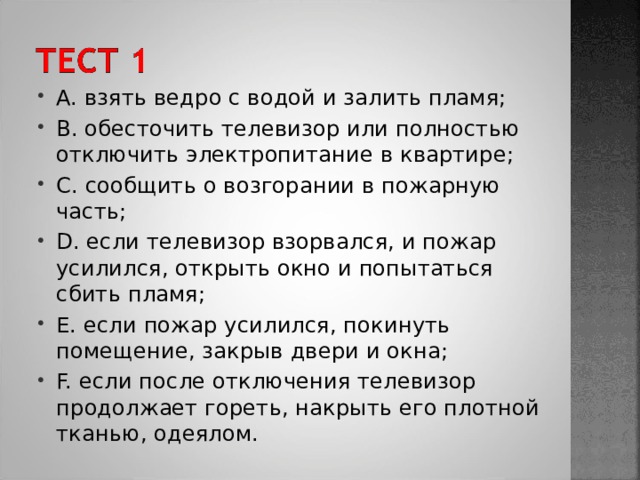 A. взять ведро с водой и залить пламя; B. обесточить телевизор или полностью отключить электропитание в квартире; C. сообщить о возгорании в пожарную часть; D. если телевизор взорвался, и пожар усилился, открыть окно и попытаться сбить пламя; E. если пожар усилился, покинуть помещение, закрыв двери и окна; F. если после отключения телевизор продолжает гореть, накрыть его плотной тканью, одеялом. 