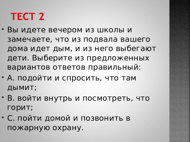 Вы идете вечером из школы и замечаете, что из подвала вашего дома идет дым, и из него выбегают дети. Выберите из предложенных вариантов ответов правильный: A. подойти и спросить, что там дымит; B. войти внутрь и посмотреть, что горит; C. пойти домой и позвонить в пожарную охрану. 