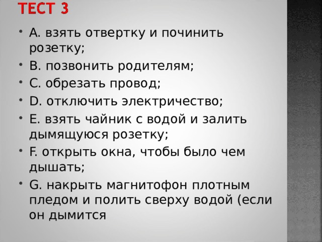 A. взять отвертку и починить розетку; B. позвонить родителям; C. обрезать провод; D. отключить электричество; E. взять чайник с водой и залить дымящуюся розетку; F. открыть окна, чтобы было чем дышать; G. накрыть магнитофон плотным пледом и полить сверху водой (если он дымится 