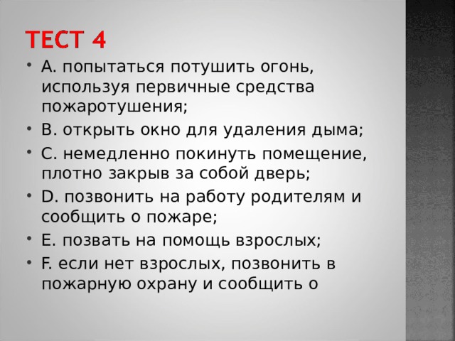 A. попытаться потушить огонь, используя первичные средства пожаротушения; B. открыть окно для удаления дыма; C. немедленно покинуть помещение, плотно закрыв за собой дверь; D. позвонить на работу родителям и сообщить о пожаре; E. позвать на помощь взрослых; F. если нет взрослых, позвонить в пожарную охрану и сообщить о 