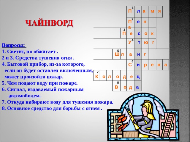           1  3 2 7 5 4   6 8     П л а м я П е н а П е с о к У т ю г Вопросы: 1. Светит, но обжигает . 2 и 3. Средства тушения огня . 4. Бытовой прибор, из-за которого,  если он будет оставлен включенным,  может произойти пожар . 5. Чем подают воду при пожаре . 6. Сигнал, издаваемый пожарным  автомобилем . 7. Откуда набирают воду для тушения пожара . 8. Основное средство для борьбы с огнем . Ш л а н г С и р е н а К о л о д е ц В о д а 