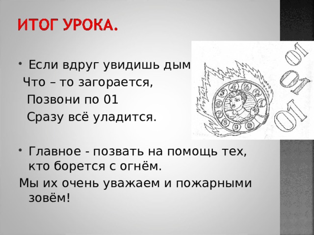 Если вдруг увидишь дым,  Что – то загорается,  Позвони по 01  Сразу всё уладится. Главное - позвать на помощь тех, кто борется с огнём. Мы их очень уважаем и пожарными зовём! 