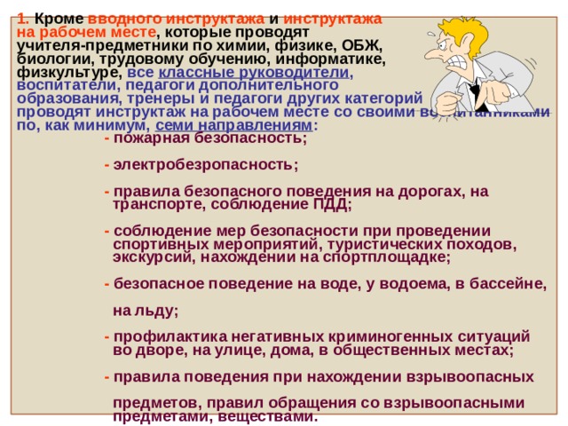     1. Кроме вводного инструктажа и инструктажа  на рабочем месте , которые проводят  учителя-предметники по химии, физике, ОБЖ,  биологии, трудовому обучению, информатике,  физкультуре, все классные руководители ,  воспитатели, педагоги дополнительного  образования, тренеры и педагоги других категорий  проводят инструктаж на рабочем месте со своими воспитанниками по, как минимум, семи направлениям :   - пожарная безопасность;    - электробезропасность;    - правила безопасного поведения на дорогах, на  транспорте, соблюдение ПДД;    - соблюдение мер безопасности при проведении  спортивных мероприятий, туристических походов,  экскурсий, нахождении на спортплощадке;    - безопасное поведение на воде, у водоема, в бассейне,  на льду;     - профилактика негативных криминогенных ситуаций  во дворе, на улице, дома, в общественных местах;    - правила поведения при нахождении взрывоопасных  предметов, правил обращения со взрывоопасными  предметами, веществами.       