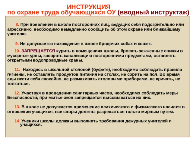  ИНСТРУКЦИЯ  по охране труда обучающихся ОУ (вводный инструктаж)   8.  При появлении в школе посторонних лиц, ведущих себя подозрительно или агрессивно, необходимо немедленно сообщить об этом охране или ближайшему учителю.   9.  Не допускается нахождение в школе бродячих собак и кошек.   10.  ЗАПРЕЩАЕТСЯ курить в помещениях школы, бросать зажженные спички в мусорные урны, засорять канализацию посторонними предметами, оставлять открытыми водопроводные краны.   11. Находясь в школьной столовой (буфете), необходимо соблюдать правила гигиены, не оставлять продуктов питания на столах, не сорить на пол. Во время еды вести себя спокойно, не размахивать столовыми приборами, не кричать, не толкаться.   12. Участвуя в проведении санитарных часов, необходимо соблюдать меры Безопасности; при мытье окон запрещается высовываться их них.   13. В  школе не допускается применение психического и физического насилия в отношении учащихся, все споры должны разрешаться только мирным путем.   14. Ученики школы должны выполнять требования дежурных учителей и учащихся. 