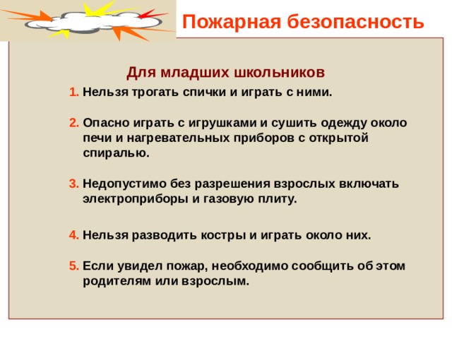 Пожарная безопасность  Для младших школьников  1. Нельзя трогать спички и играть с ними.   2. Опасно играть с игрушками и сушить одежду около  печи и нагревательных приборов с открытой  спиралью.   3. Недопустимо без разрешения взрослых включать  электроприборы и газовую плиту.   4. Нельзя разводить костры и играть около них.   5. Если увидел пожар, необходимо сообщить об этом  родителям или взрослым.  