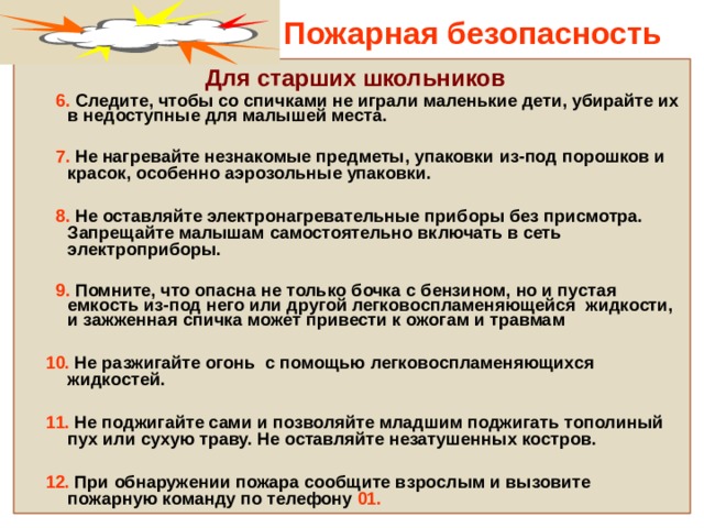 Пожарная безопасность  Для старших школьников  6. Следите, чтобы со спичками не играли маленькие дети, убирайте их в недоступные для малышей места.   7. Не нагревайте незнакомые предметы, упаковки из-под порошков и красок, особенно аэрозольные упаковки.   8. Не оставляйте электронагревательные приборы без присмотра. Запрещайте малышам самостоятельно включать в сеть электроприборы.   9. Помните, что опасна не только бочка с бензином, но и пустая емкость из-под него или другой легковоспламеняющейся жидкости, и зажженная спичка может привести к ожогам и травмам   10. Не разжигайте огонь с помощью легковоспламеняющихся жидкостей.   11. Не поджигайте сами и позволяйте младшим поджигать тополиный пух или сухую траву. Не оставляйте незатушенных костров.   12. При обнаружении пожара сообщите взрослым и вызовите пожарную команду по телефону 01.  