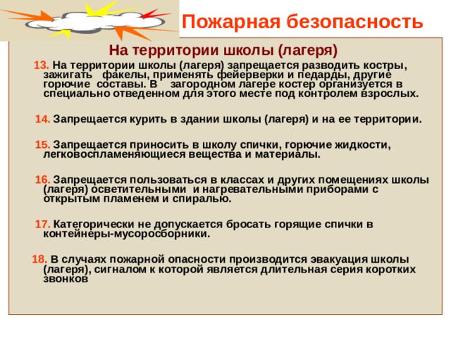 Пожарная безопасность На территории школы (лагеря)  13. На территории школы (лагеря) запрещается разводить костры, зажигать факелы, применять фейерверки и педарды, другие горючие составы. В загородном лагере костер организуется в специально отведенном для этого месте под контролем взрослых.   14. Запрещается курить в здании школы (лагеря) и на ее территории.   15. Запрещается приносить в школу спички, горючие жидкости, легковоспламеняющиеся вещества и материалы.   16. Запрещается пользоваться в классах и других помещениях школы (лагеря) осветительными и нагревательными приборами с открытым пламенем и спиралью.   17. Категорически не допускается бросать горящие спички в контейнеры-мусоросборники.   18. В случаях пожарной опасности производится эвакуация школы (лагеря), сигналом к которой является длительная серия коротких звонков   