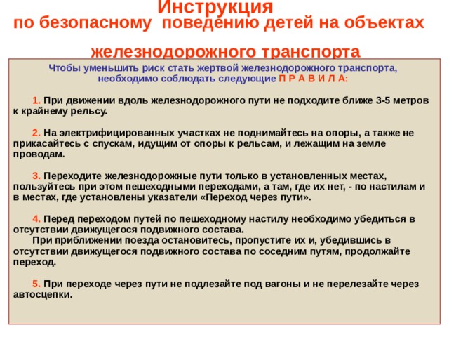 Инструкция  по безопасному поведению детей на объектах  железнодорожного транспорта Чтобы уменьшить риск стать жертвой железнодорожного транспорта, необходимо соблюдать следующие П Р А В И Л А:    1. При движении вдоль железнодорожного пути не подходите ближе 3-5 метров к крайнему рельсу.   2. На электрифицированных участках не поднимайтесь на опоры, а также не прикасайтесь с спускам, идущим от опоры к рельсам, и лежащим на земле проводам.    3.  Переходите железнодорожные пути только в установленных местах, пользуйтесь при этом пешеходными переходами, а там, где их нет, - по настилам и в местах, где установлены указатели «Переход через пути».   4. Перед переходом путей по пешеходному настилу необходимо убедиться в отсутствии движущегося подвижного состава.  При приближении поезда остановитесь, пропустите их и, убедившись в отсутствии движущегося подвижного состава по соседним путям, продолжайте переход.   5. При переходе через пути не подлезайте под вагоны и не перелезайте через автосцепки.   