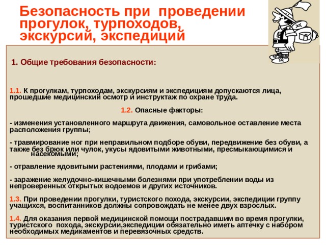 Безопасность при проведении прогулок, турпоходов,  экскурсий, экспедиций 1. Общие требования безопасности:   1.1. К прогулкам, турпоходам, экскурсиям и экспедициям допускаются лица, прошедшие медицинский осмотр и инструктаж по охране труда.   1.2. Опасные факторы:  - изменения установленного маршрута движения, самовольное оставление места расположения группы;  - травмирование ног при неправильном подборе обуви, передвижение без обуви, а также без брюк или чулок, укусы ядовитыми животными, пресмыкающимися и насекомыми;  - отравление ядовитыми растениями, плодами и грибами;  - заражение желудочно-кишечными болезнями при употреблении воды из непроверенных открытых водоемов и других источников.  1.3. При проведении прогулки, туристского похода, экскурсии, экспедиции группу учащихся, воспитанников должны сопровождать не менее двух взрослых.  1.4. Для оказания первой медицинской помощи пострадавшим во время прогулки, туристского похода, экскурсии,экспедиции обязательно иметь аптечку с набором необходимых медикаментов и перевязочных средств. 