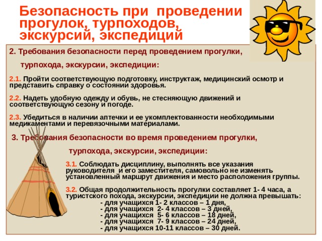 Безопасность при проведении прогулок, турпоходов,  экскурсий, экспедиций 2. Требования безопасности перед проведением прогулки,  турпохода, экскурсии, экспедиции:  2.1. Пройти соответствующую подготовку, инструктаж, медицинский осмотр и представить справку о состоянии здоровья.  2.2. Надеть удобную одежду и обувь, не стесняющую движений и соответствующую сезону и погоде.  2.3. Убедиться в наличии аптечки и ее укомплектованности необходимыми медикаментами и перевязочными материалами.  3. Требования безопасности во время проведением прогулки,  турпохода, экскурсии, экспедиции:   3.1. Соблюдать дисциплину, выполнять все указания  руководителя и его заместителя, самовольно не изменять  установленный маршрут движения и место расположения группы.   3.2. Общая продолжительность прогулки составляет 1- 4 часа, а  туристского похода, экскурсии, экспедиции не должна превышать:  - для учащихся 1- 2 классов – 1 дня,  - для учащихся 2- 4 классов – 3 дней,  - для учащихся 5- 6 классов – 18 дней,  - для учащихся 7- 9 классов – 24 дней,  - для учащихся 10-11 классов – 30 дней.   