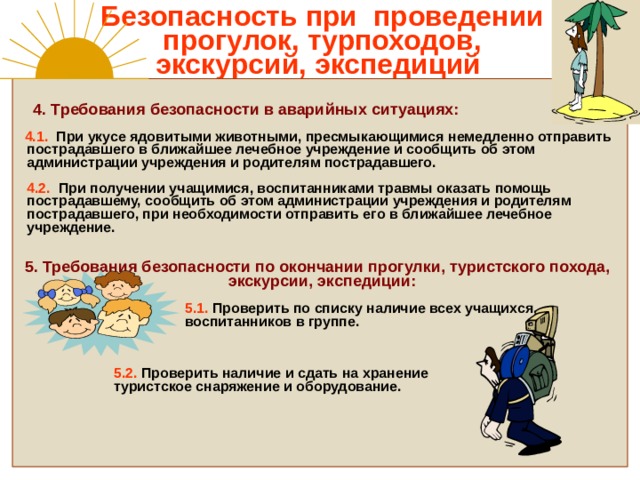 Безопасность при проведении  прогулок, турпоходов,  экскурсий, экспедиций  4. Требования безопасности в аварийных ситуациях:  4.1. При укусе ядовитыми животными, пресмыкающимися немедленно отправить  пострадавшего в ближайшее лечебное учреждение и сообщить об этом  администрации учреждения и родителям пострадавшего.   4.2. При получении учащимися, воспитанниками травмы оказать помощь  пострадавшему, сообщить об этом администрации учреждения и родителям  пострадавшего, при необходимости отправить  его в ближайшее лечебное  учреждение.   5. Требования безопасности по окончании прогулки, туристского похода,  экскурсии, экспедиции:   5.1. Проверить по списку наличие всех учащихся,  воспитанников в группе.     5.2. Проверить наличие и сдать на хранение  туристское снаряжение и оборудование.   