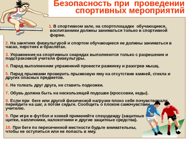 Безопасность при проведении  спортивных мероприятий     1.  В спортивном зале, на спортплощадке обучающиеся,  воспитанники должны заниматься только в спортивной  форме.   2. На занятиях физкультурой и спортом обучающиеся не должны заниматься в часах, перстнях и браслетах.  3. Упражнения на спортивных снарядах выполняются только с разрешения и подстраховкой учителя физкультуры.  4. Перед выполнением упражнений провести разминку и разогрев мышц.  5. Перед прыжками проверить прыжковую яму на отсутствие камней, стекла и других опасных предметов.  6. Не толкать друг друга, не ставить подножки.  7. Обувь должна быть на нескользящей подошве (кроссовки, кеды).  8. Если при беге или другой физической нагрузке плохо себя почувствовали, перейдите на шаг, а потом сядьте. Сообщить о плохом самочувствии учителю.  9. При игре в футбол и хоккей применяйте спецодежду (защитные щитки, наплечники, налокотники и другие защитные средства).  10. При беге по пересеченной местности будьте внимательны, чтобы не оступиться или не попасть в яму. 