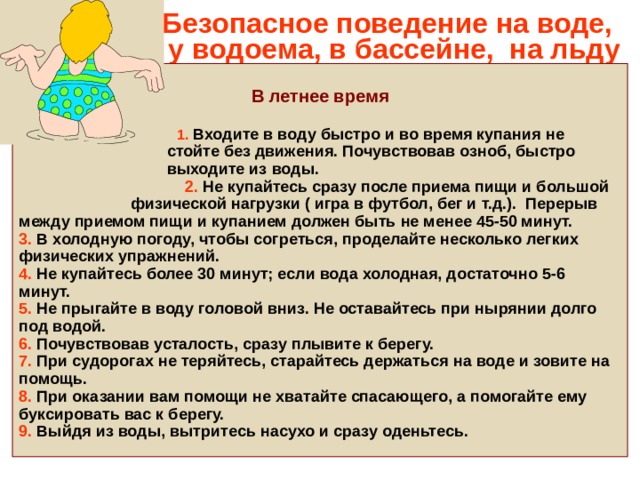 Безопасное поведение на воде,  у водоема, в бассейне, на льду  В летнее время   1. Входите в воду быстро и во время купания не  стойте без движения. Почувствовав озноб, быстро  выходите из воды.  2. Не купайтесь сразу после приема пищи и большой  физической нагрузки ( игра в футбол, бег и т.д.). Перерыв между приемом пищи и купанием должен быть не менее 45-50 минут. 3. В холодную погоду, чтобы согреться, проделайте несколько легких физических упражнений. 4. Не купайтесь более 30 минут; если вода холодная, достаточно 5-6 минут. 5. Не прыгайте в воду головой вниз. Не оставайтесь при нырянии долго под водой. 6. Почувствовав усталость, сразу плывите к берегу. 7. При судорогах не теряйтесь, старайтесь держаться на воде и зовите на помощь. 8. При оказании вам помощи не хватайте спасающего, а помогайте ему буксировать вас к берегу. 9. Выйдя из воды, вытритесь насухо и сразу оденьтесь. 
