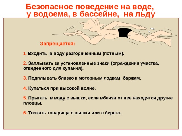Безопасное поведение на воде,  у водоема, в бассейне, на льду      Запрещается:   1. Входить в воду разгоряченным (потным).   2. Заплывать за установленные знаки (ограждения участка,  отведенного для купания).   3. Подплывать близко к моторным лодкам, баржам.   4. Купаться при высокой волне.   5. Прыгать в воду с вышки, если вблизи от нее находятся другие  пловцы.   6. Толкать товарища с вышки или с берега. 