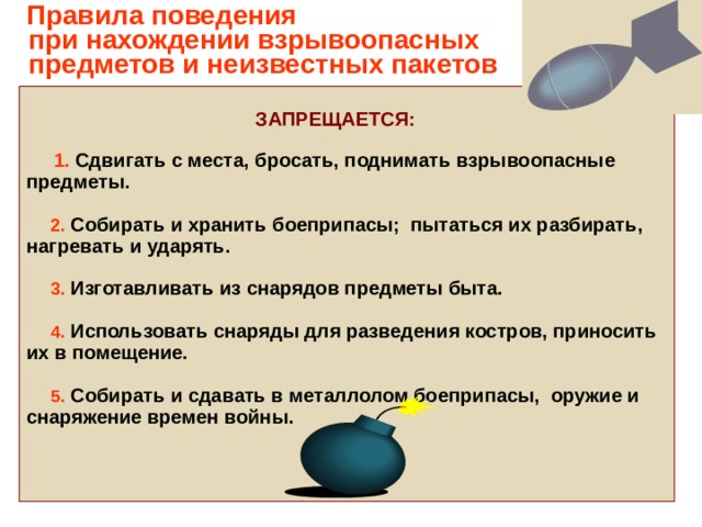     Правила поведения  при нахождении взрывоопасных  предметов и неизвестных пакетов    ЗАПРЕЩАЕТСЯ:   1. Сдвигать с места, бросать, поднимать взрывоопасные предметы.   2.  Собирать и хранить боеприпасы; пытаться их разбирать, нагревать и ударять.   3.  Изготавливать из снарядов предметы быта.   4.  Использовать снаряды для разведения костров, приносить их в помещение.   5.  Собирать и сдавать в металлолом боеприпасы, оружие и снаряжение времен войны.  