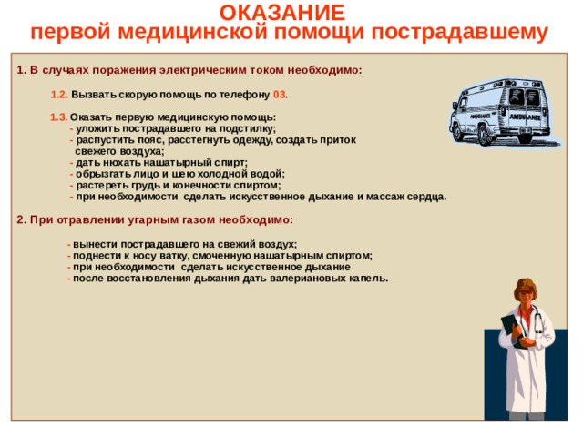   ОКАЗАНИЕ  первой медицинской помощи пострадавшему    1. В случаях поражения электрическим током необходимо:   1.2. Вызвать скорую помощь по телефону 03 .   1.3. Оказать первую медицинскую помощь:  - уложить пострадавшего на подстилку;  - распустить пояс, расстегнуть одежду, создать приток  свежего воздуха;  - дать нюхать нашатырный спирт;  - обрызгать лицо и шею холодной водой;  - растереть грудь и конечности спиртом;  - при необходимости сделать искусственное дыхание и массаж сердца.  2. При отравлении угарным газом необходимо:   - вынести пострадавшего на свежий воздух;  - поднести к носу ватку, смоченную нашатырным спиртом;  - при необходимости сделать искусственное дыхание  - после восстановления дыхания дать валериановых капель.                     