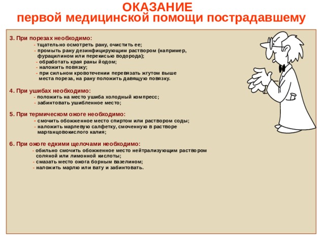   ОКАЗАНИЕ  первой медицинской помощи пострадавшему    3. При порезах необходимо:  - тщательно осмотреть рану, очистить ее;  - промыть рану дезинфицирующим раствором (например,  фурацилином или перекисью водорода);  - обработать края раны йодом;  - наложить повязку;   - при сильном кровотечении перевязать жгутом выше  места пореза, на рану положить давящую повязку.  4. При ушибах необходимо:  - положить на место ушиба холодный компресс;  - забинтовать ушибленное место;  5. При термическом ожоге необходимо:  -  смочить обожженное место спиртом или раствором соды;  - наложить марлевую салфетку, смоченную в растворе  марганцовокислого калия;  6. При ожоге едкими щелочами необходимо:  - обильно смочить обожженное место нейтрализующим раствором  соляной или лимонной кислоты;  - смазать место ожога борным вазелином;  - наложить марлю или вату и забинтовать.                   