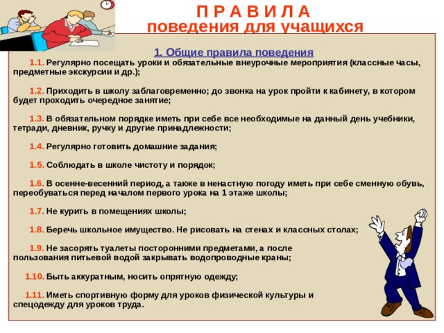  П Р А В И Л А  поведения для учащихся     1. Общие правила поведения  1.1. Регулярно посещать уроки и обязательные внеурочные мероприятия (классные часы, предметные экскурсии и др.);   1.2. Приходить в школу заблаговременно; до звонка на урок пройти к кабинету, в котором будет проходить очередное занятие;   1.3. В обязательном порядке иметь при себе все необходимые на данный день учебники, тетради, дневник, ручку и другие принадлежности;   1.4. Регулярно готовить домашние задания;   1.5. Соблюдать в школе чистоту и порядок;   1.6. В осенне-весенний период, а также в ненастную погоду иметь при себе сменную обувь, переобуваться перед началом первого урока на 1 этаже школы;   1.7. Не курить в помещениях школы;   1.8. Беречь школьное имущество. Не рисовать на стенах и классных столах;   1.9. Не засорять туалеты посторонними предметами, а после пользования питьевой водой закрывать водопроводные краны;   1.10. Быть аккуратным, носить опрятную одежду;   1.11. Иметь спортивную форму для уроков физической культуры и спецодежду для уроков труда.  