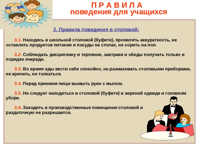  П Р А В И Л А  поведения для учащихся     2. Правила поведения в столовой:   3.1. Находясь в школьной столовой (буфете), проявлять аккуратность, не оставлять продуктов питания и посуды на столах, не сорить на пол.   3.2. Соблюдать дисциплину и терпение, завтраки и обеды получать только в порядке очереди.   3.3. Во время еды вести себя спокойно, на размахивать столовыми приборами, не кричать, не толкаться.   3.4. Перед приемом пищи вымыть руки с мылом.   3.5. Не следует находиться в столовой (буфете) в верхней одежде и головном уборе.   3.6. Заходить в производственные помещения столовой и раздаточную не разрешается.  