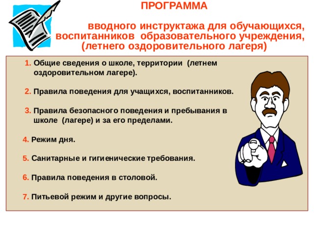    ПРОГРАММА  вводного инструктажа для обучающихся,  воспитанников образовательного учреждения,  (летнего оздоровительного лагеря)   1. Общие сведения о школе, территории (летнем  оздоровительном лагере).   2. Правила поведения для учащихся, воспитанников.   3. Правила безопасного поведения и пребывания в  школе (лагере) и за его пределами.   4. Режим дня.   5. Санитарные и гигиенические требования.   6. Правила поведения в столовой.   7. Питьевой режим и другие вопросы. 