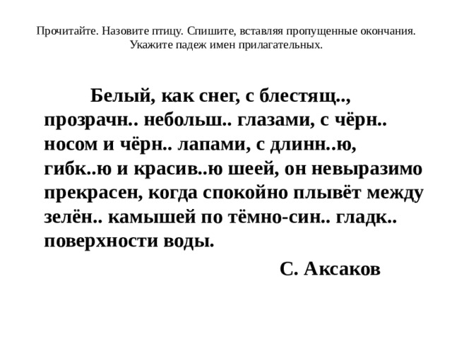 Прочитайте. Назовите птицу. Спишите, вставляя пропущенные окончания. Укажите падеж имен прилагательных.         Белый, как снег, с блестящ.., прозрачн.. небольш.. глазами, с чёрн.. носом и чёрн.. лапами, с длинн..ю, гибк..ю и красив..ю шеей, он невыразимо прекрасен, когда спокойно плывёт между зелён.. камышей по тёмно-син.. гладк.. поверхности воды.  С. Аксаков 