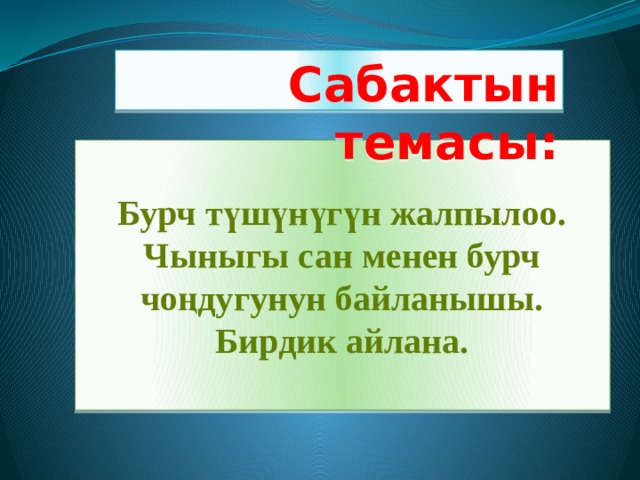 Сабактын темасы: Бурч түшүнүгүн жалпылоо. Чыныгы сан менен бурч чоңдугунун байланышы. Бирдик айлана. 