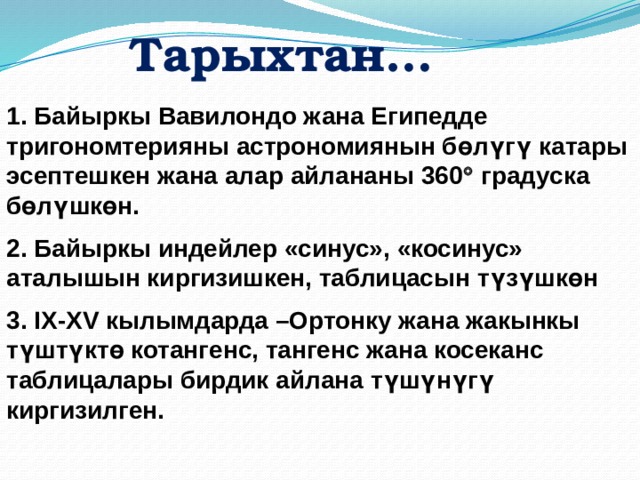 Тарыхтан… 1. Байыркы Вавилондо жана Египедде тригономтерияны астрономиянын бөлүгү катары эсептешкен жана алар айлананы 360  градуска бөлүшкөн. 2. Байыркы индейлер «синус», «косинус» аталышын киргизишкен, таблицасын түзүшкөн 3. IX-XV кылымдарда –Ортонку жана жакынкы түштүктө котангенс, тангенс жана косеканс таблицалары бирдик айлана түшүнүгү киргизилген.  