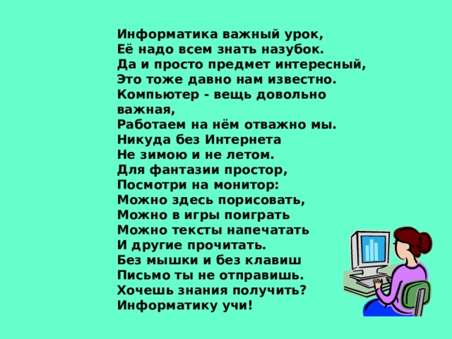 Информатика важный урок, Её надо всем знать назубок. Да и просто предмет интересный, Это тоже давно нам известно. Компьютер - вещь довольно важная, Работаем на нём отважно мы. Никуда без Интернета Не зимою и не летом. Для фантазии простор, Посмотри на монитор: Можно здесь порисовать, Можно в игры поиграть Можно тексты напечатать И другие прочитать. Без мышки и без клавиш Письмо ты не отправишь. Хочешь знания получить? Информатику учи! 