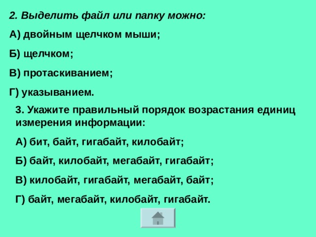 2. Выделить файл или папку можно: А) двойным щелчком мыши; Б) щелчком; В) протаскиванием; Г) указыванием. 3. Укажите правильный порядок возрастания единиц измерения информации: А) бит, байт, гигабайт, килобайт; Б) байт, килобайт, мегабайт, гигабайт; В) килобайт, гигабайт, мегабайт, байт; Г) байт, мегабайт, килобайт, гигабайт. 