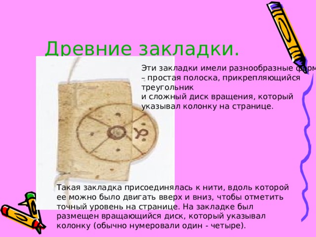 Древние закладки. Эти закладки имели разнообразные формы – простая полоска, прикрепляющийся треугольник и сложный диск вращения, который указывал колонку на странице. Такая закладка присоединялась к нити, вдоль которой ее можно было двигать вверх и вниз, чтобы отметить точный уровень на странице. На закладке был размещен вращающийся диск, который указывал колонку (обычно нумеровали один - четыре). 