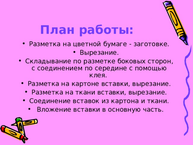 План работы: Разметка на цветной бумаге - заготовке. Вырезание. Складывание по разметке боковых сторон, с соединением по середине с помощью клея. Разметка на картоне вставки, вырезание. Разметка на ткани вставки, вырезание. Соединение вставок из картона и ткани.  Вложение вставки в основную часть. 