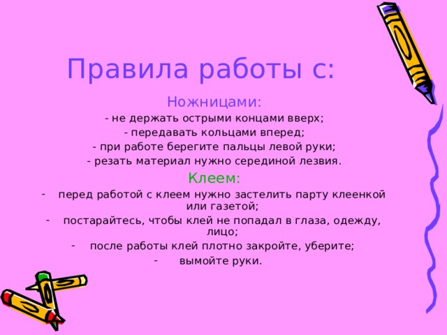 Правила работы с: Ножницами: - не держать острыми концами вверх; - передавать кольцами вперед; - при работе берегите пальцы левой руки; - резать материал нужно серединой лезвия. Клеем: перед работой с клеем нужно застелить парту клеенкой или газетой; постарайтесь, чтобы клей не попадал в глаза, одежду, лицо; после работы клей плотно закройте, уберите;  вымойте руки. 