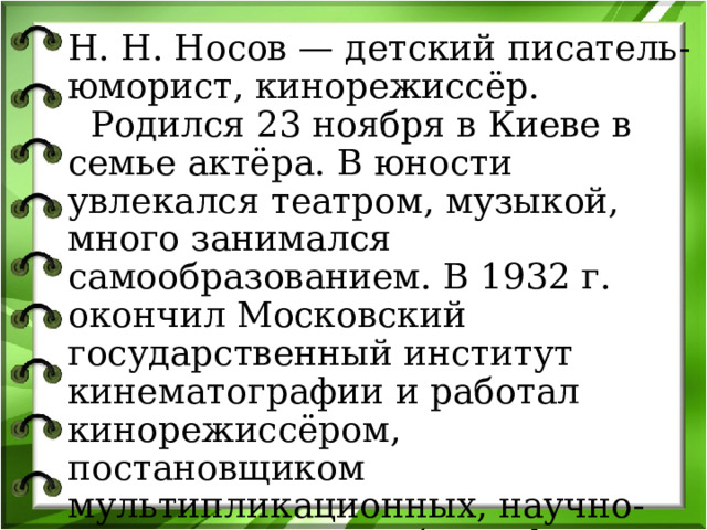 Н. Н. Носов — детский писатель - юморист, кинорежиссёр.  Родился 23 ноября в Киеве в семье актёра. В юности увлекался театром, музыкой, много занимался самообразованием. В 1932 г. окончил Московский государственный институт кинематографии и работал кинорежиссёром, постановщиком мультипликационных, научно-популярных и учебных фильмов. 