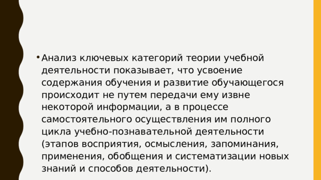 Анализ ключевых категорий теории учебной деятельности показывает, что усвоение содержания обучения и развитие обучающегося происходит не путем передачи ему извне некоторой информации, а в процессе самостоятельного осуществления им полного цикла учебно-познавательной деятельности (этапов восприятия, осмысления, запоминания, применения, обобщения и систематизации новых знаний и способов деятельности). 