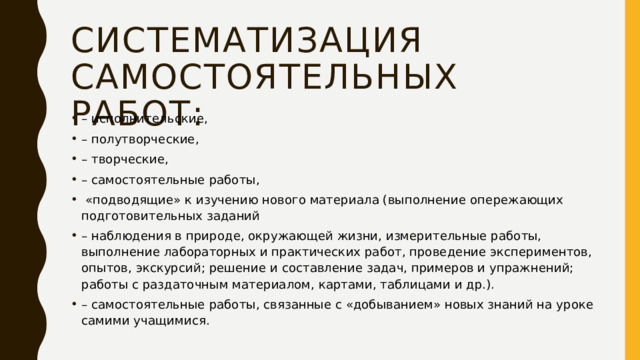 Систематизация самостоятельных работ: – исполнительские, – полутворческие, – творческие, – самостоятельные работы,  «подводящие» к изучению нового материала (выполнение опережающих подготовительных заданий – наблюдения в природе, окружающей жизни, измерительные работы, выполнение лабораторных и практических работ, проведение экспериментов, опытов, экскурсий; решение и составление задач, примеров и упражнений; работы с раздаточным материалом, картами, таблицами и др.). – самостоятельные работы, связанные с «добыванием» новых знаний на уроке самими учащимися. 
