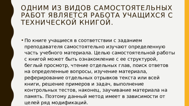 Одним из видов самостоятельных работ является работа учащихся с технической книгой. По книге учащиеся в соответствии с заданием преподавателя самостоятельно изучают определенную часть учебного материала. Целью самостоятельной работы с книгой может быть ознакомление с ее структурой, беглый просмотр, чтение отдельных глав, поиск ответов на определенные вопросы, изучение материала, реферирование отдельных отрывков текста или всей книги, решение примеров и задач, выполнение контрольных тестов, наконец, заучивание материала на память. Поэтому данный метод имеет в зависимости от целей ряд модификаций. 