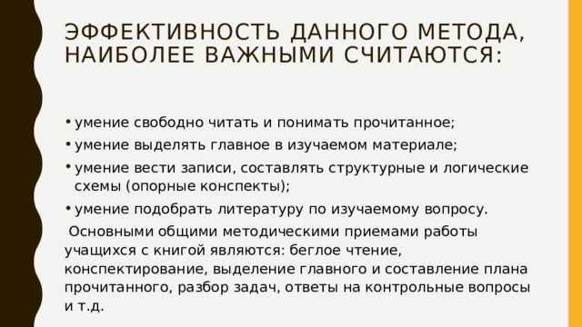 эффективность данного метода, наиболее важными считаются: умение свободно читать и понимать прочитанное; умение выделять главное в изучаемом материале; умение вести записи, составлять структурные и логические схемы (опорные конспекты); умение подобрать литературу по изучаемому вопросу.  Основными общими методическими приемами работы учащихся с книгой являются: беглое чтение, конспектирование, выделение главного и составление плана прочитанного, разбор задач, ответы на контрольные вопросы и т.д. 