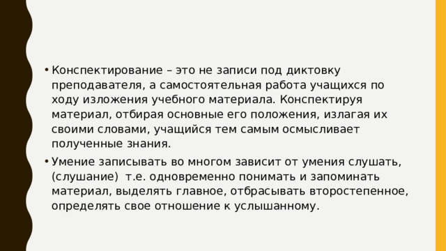 Конспектирование – это не записи под диктовку преподавателя, а самостоятельная работа учащихся по ходу изложения учебного материала. Конспектируя материал, отбирая основные его положения, излагая их своими словами, учащийся тем самым осмысливает полученные знания. Умение записывать во многом зависит от умения слушать,(слушание) т.е. одновременно понимать и запоминать материал, выделять главное, отбрасывать второстепенное, определять свое отношение к услышанному. 