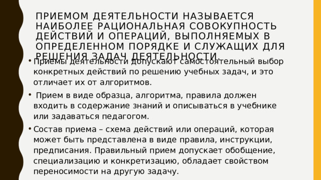 Приемом деятельности называется наиболее рациональная совокупность действий и операций, выполняемых в определенном порядке и служащих для решения задач деятельности. Приемы деятельности допускают самостоятельный выбор конкретных действий по решению учебных задач, и это отличает их от алгоритмов.  Прием в виде образца, алгоритма, правила должен входить в содержание знаний и описываться в учебнике или задаваться педагогом. Состав приема – схема действий или операций, которая может быть представлена в виде правила, инструкции, предписания. Правильный прием допускает обобщение, специализацию и конкретизацию, обладает свойством переносимости на другую задачу. 