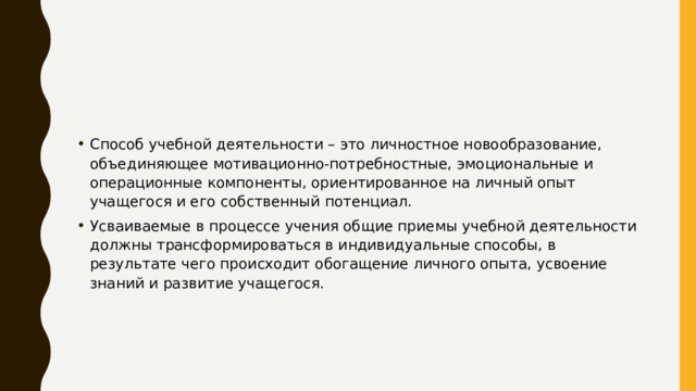 Способ учебной деятельности – это личностное новообразование, объединяющее мотивационно-потребностные, эмоциональные и операционные компоненты, ориентированное на личный опыт учащегося и его собственный потенциал. Усваиваемые в процессе учения общие приемы учебной деятельности должны трансформироваться в индивидуальные способы, в результате чего происходит обогащение личного опыта, усвоение знаний и развитие учащегося. 