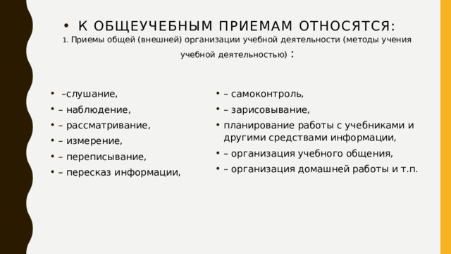 К общеучебным приемам относятся:  1. Приемы общей (внешней) организации учебной деятельности (методы учения учебной деятельностью) :   – слушание, – наблюдение, – рассматривание, – измерение, – переписывание, – пересказ информации, – самоконтроль, – зарисовывание, планирование работы с учебниками и другими средствами информации, – организация учебного общения, – организация домашней работы и т.п. 