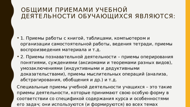 Общими приемами учебной деятельности обучающихся являются: 1. Приемы работы с книгой, таблицами, компьютером и организации самостоятельной работы, ведения тетради, приемы воспроизведения материала и т.д. 2. Приемы познавательной деятельности – приемы оперирования понятиями, суждениями (аксиомами и теоремами разных видов), умозаключениями (индуктивными и дедуктивными доказательствами), приемы мыслительных операций (анализа, абстрагирования, обобщения и др.) и т.д. Специальные приемы учебной деятельности учащихся – это такие приемы деятельности, которые принимают свою особую форму в соответствии со спецификой содержания курса и особенностями его задач; они используются (и формируются) во всех темах учебного курса. 